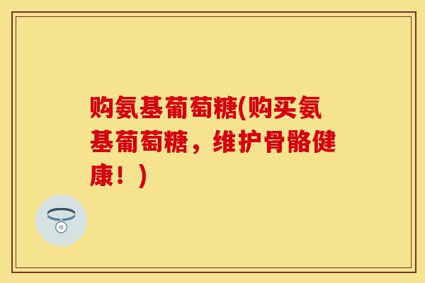 购氨基葡萄糖(购买氨基葡萄糖,维护骨骼健康!) 购氨基葡萄糖(购买氨基葡萄糖,维护骨骼健康!)