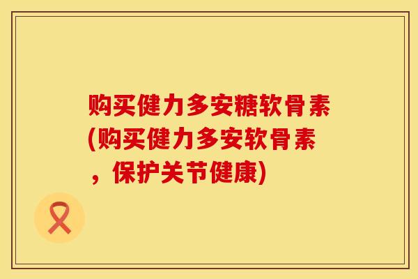 购买健力多安糖软骨素(购买健力多安软骨素，保护关节健康)