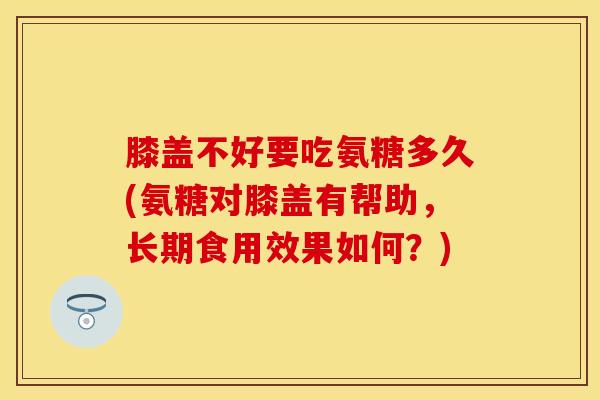 膝盖不好要吃氨糖多久(氨糖对膝盖有帮助，长期食用效果如何？)