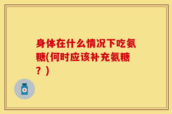 身体在什么情况下吃氨糖(何时应该补充氨糖？)