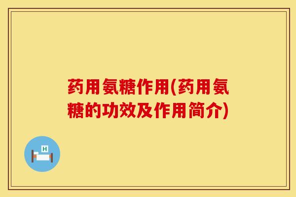 药用氨糖作用(药用氨糖的功效及作用简介)