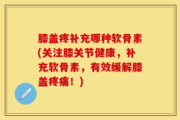 膝盖疼补充哪种软骨素(关注膝关节健康，补充软骨素，有效缓解膝盖疼痛！)