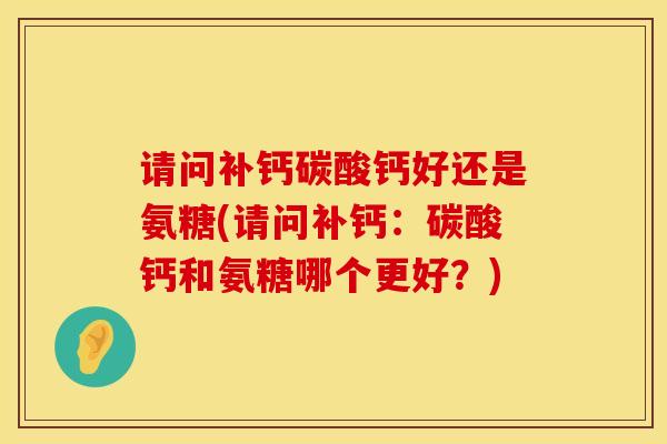 请问补钙碳酸钙好还是氨糖(请问补钙：碳酸钙和氨糖哪个更好？)