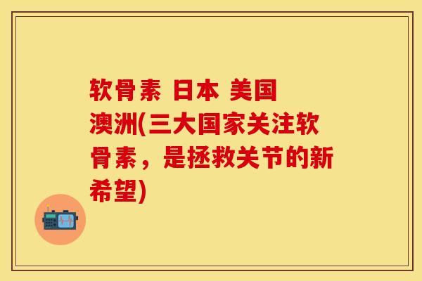 软骨素 日本 美国 澳洲(三大国家关注软骨素，是拯救关节的新希望)