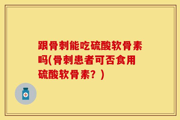 跟骨刺能吃硫酸软骨素吗(骨刺患者可否食用硫酸软骨素？)