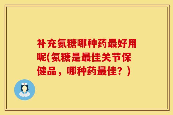 补充氨糖哪种药最好用呢(氨糖是最佳关节保健品，哪种药最佳？)