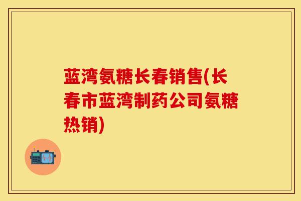 蓝湾氨糖长春销售(长春市蓝湾制药公司氨糖热销)