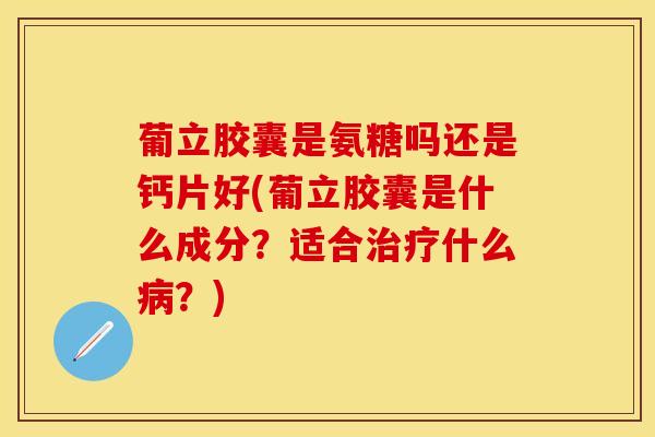 葡立胶囊是氨糖吗还是钙片好(葡立胶囊是什么成分?适合什么?) 葡立胶囊是氨糖吗还是钙片好(葡立胶囊是什么成分?适合什么?)