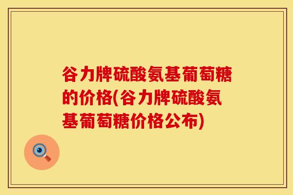 谷力牌硫酸氨基葡萄糖的价格(谷力牌硫酸氨基葡萄糖价格公布)