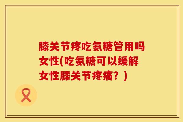 膝关节疼吃氨糖管用吗女性(吃氨糖可以缓解女性膝关节疼痛？)