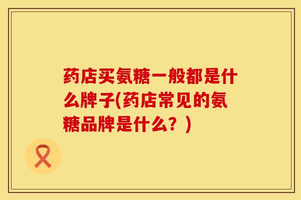 药店买氨糖一般都是什么牌子(药店常见的氨糖品牌是什么？)