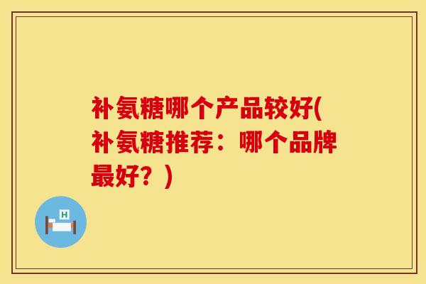 补氨糖哪个产品较好(补氨糖推荐:哪个品牌好?) 补氨糖哪个产品较好(补氨糖推荐:哪个品牌好?)