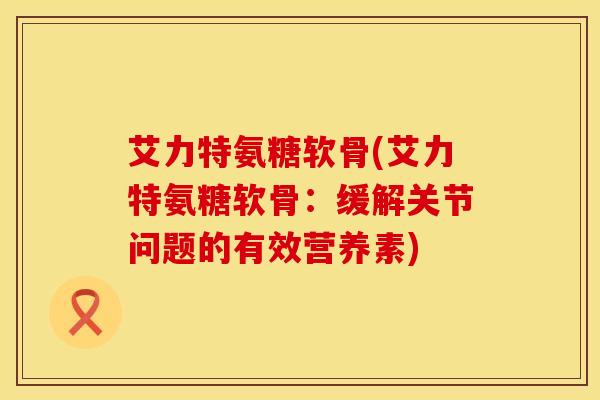 艾力特氨糖软骨(艾力特氨糖软骨：缓解关节问题的有效营养素)