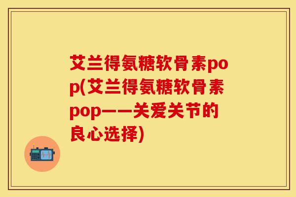 艾兰得氨糖软骨素pop(艾兰得氨糖软骨素pop——关爱关节的良心选择)
