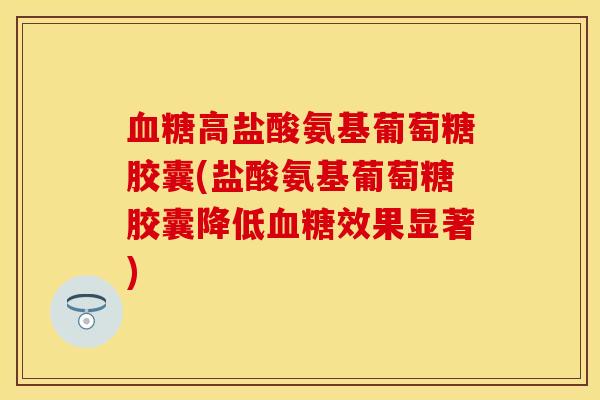 血糖高盐酸氨基葡萄糖胶囊(盐酸氨基葡萄糖胶囊降低血糖效果显著)