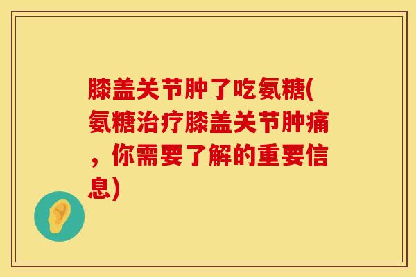 膝盖关节肿了吃氨糖(氨糖治疗膝盖关节肿痛，你需要了解的重要信息)