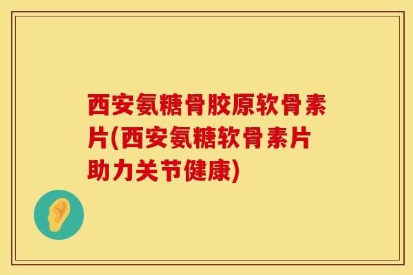 西安氨糖骨胶原软骨素片(西安氨糖软骨素片助力关节健康)