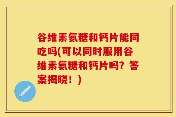 谷维素氨糖和钙片能同吃吗(可以同时服用谷维素氨糖和钙片吗？答案揭晓！)