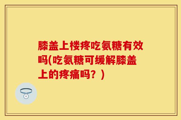 膝盖上楼疼吃氨糖有效吗(吃氨糖可缓解膝盖上的疼痛吗？)