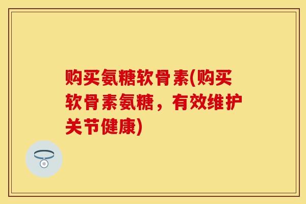 购买氨糖软骨素(购买软骨素氨糖，有效维护关节健康)