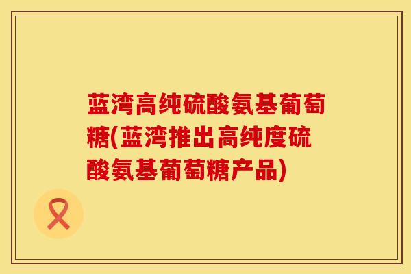 蓝湾高纯硫酸氨基葡萄糖(蓝湾推出高纯度硫酸氨基葡萄糖产品)