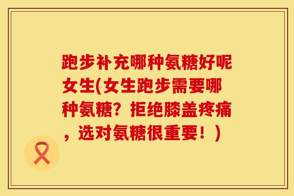 跑步补充哪种氨糖好呢女生(女生跑步需要哪种氨糖？拒绝膝盖疼痛，选对氨糖很重要！)