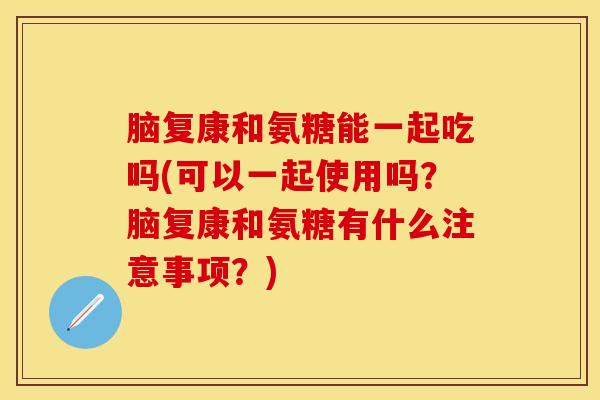 脑复康和氨糖能一起吃吗(可以一起使用吗？脑复康和氨糖有什么注意事项？)