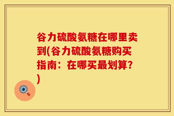 谷力硫酸氨糖在哪里卖到(谷力硫酸氨糖购买指南:在哪买划算?) 谷力硫酸氨糖在哪里卖到(谷力硫酸氨糖购买指南:在哪买划算?)