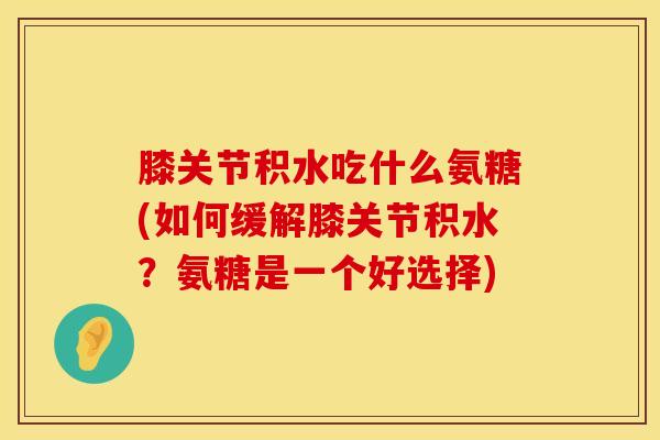 膝关节积水吃什么氨糖(如何缓解膝关节积水?氨糖是一个好选择)