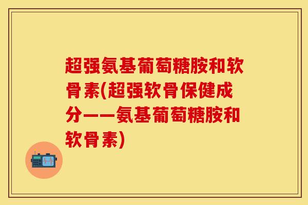 超强氨基葡萄糖胺和软骨素(超强软骨保健成分——氨基葡萄糖胺和软骨素)