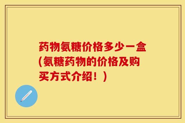 药物氨糖价格多少一盒(氨糖药物的价格及购买方式介绍！)