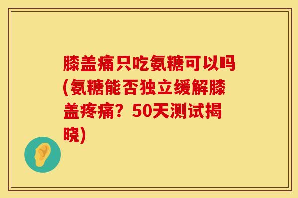 膝盖痛只吃氨糖可以吗(氨糖能否独立缓解膝盖疼痛？50天测试揭晓)