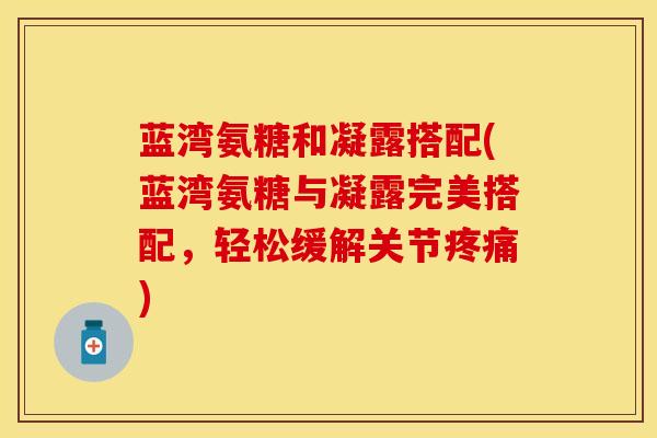 蓝湾氨糖和凝露搭配(蓝湾氨糖与凝露完美搭配，轻松缓解关节疼痛)