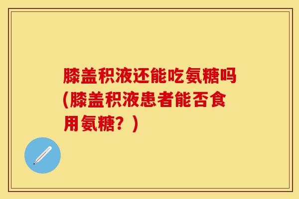 膝盖积液还能吃氨糖吗(膝盖积液患者能否食用氨糖？)