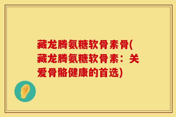 藏龙腾氨糖软骨素骨(藏龙腾氨糖软骨素：关爱骨骼健康的首选)