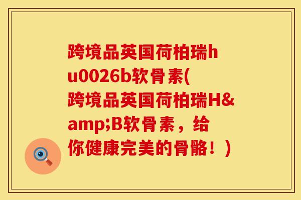 跨境品英国荷柏瑞h u0026b软骨素(跨境品英国荷柏瑞H&B软骨素，给你健康完美的骨骼！)