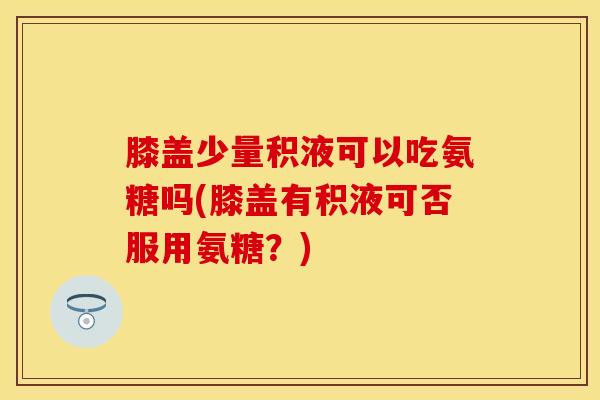 膝盖少量积液可以吃氨糖吗(膝盖有积液可否服用氨糖？)