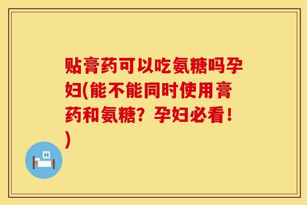 贴膏药可以吃氨糖吗孕妇(能不能同时使用膏药和氨糖？孕妇必看！)