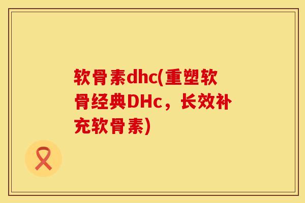 软骨素dhc(重塑软骨经典DHc，长效补充软骨素)