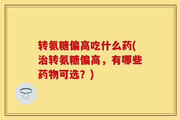 转氨糖偏高吃什么药(治转氨糖偏高，有哪些药物可选？)