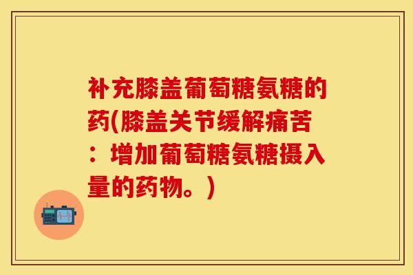 补充膝盖葡萄糖氨糖的药(膝盖关节缓解痛苦：增加葡萄糖氨糖摄入量的药物。)