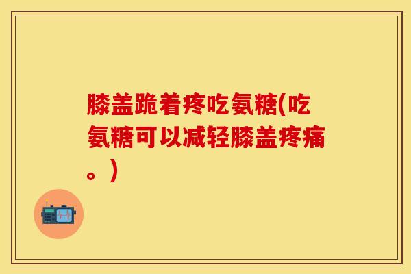膝盖跪着疼吃氨糖(吃氨糖可以减轻膝盖疼痛。)