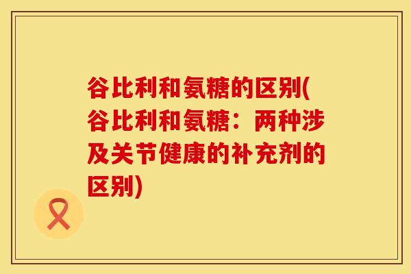 谷比利和氨糖的区别(谷比利和氨糖：两种涉及关节健康的补充剂的区别)