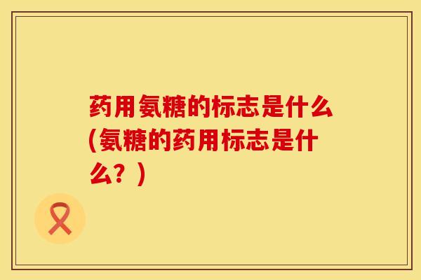 药用氨糖的标志是什么(氨糖的药用标志是什么？)