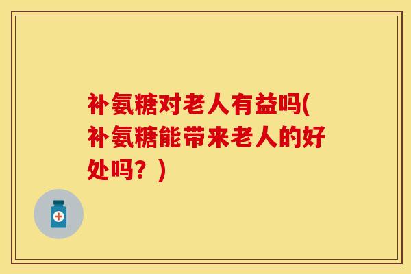 补氨糖对老人有益吗(补氨糖能带来老人的好处吗？)