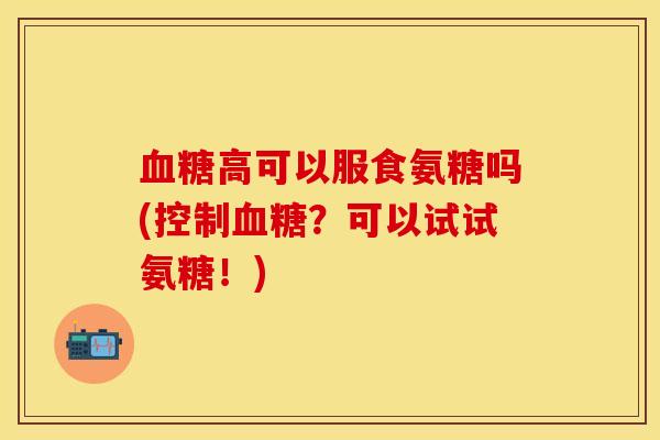 血糖高可以服食氨糖吗(控制血糖？可以试试氨糖！)
