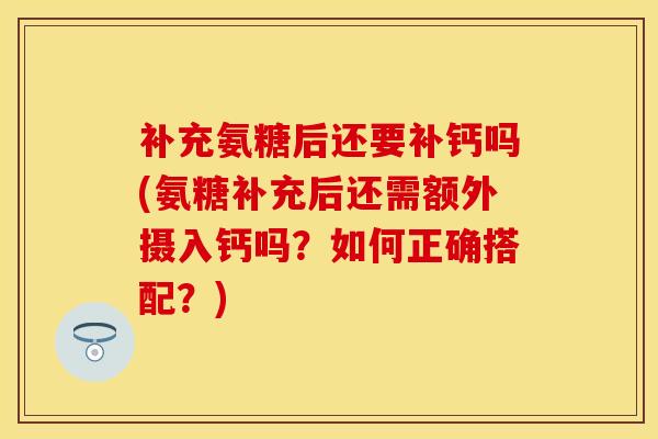 补充氨糖后还要补钙吗(氨糖补充后还需额外摄入钙吗？如何正确搭配？)