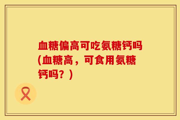 血糖偏高可吃氨糖钙吗(血糖高，可食用氨糖钙吗？)