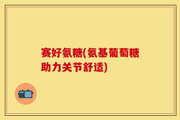 赛好氨糖(氨基葡萄糖助力关节舒适)