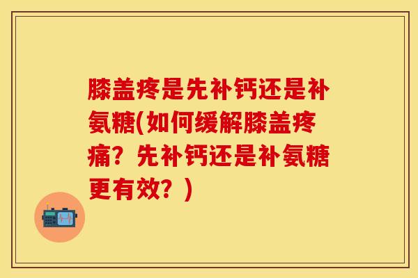 膝盖疼是先补钙还是补氨糖(如何缓解膝盖?先补钙还是补氨糖更有效?) 膝盖疼是先补钙还是补氨糖(如何缓解膝盖?先补钙还是补氨糖更有效?)